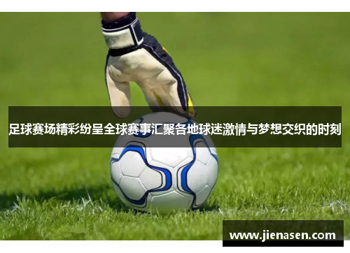足球赛场精彩纷呈全球赛事汇聚各地球迷激情与梦想交织的时刻